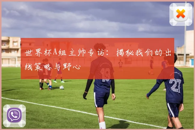 世界杯A组主帅专访:揭秘我们的出线策略与野心
