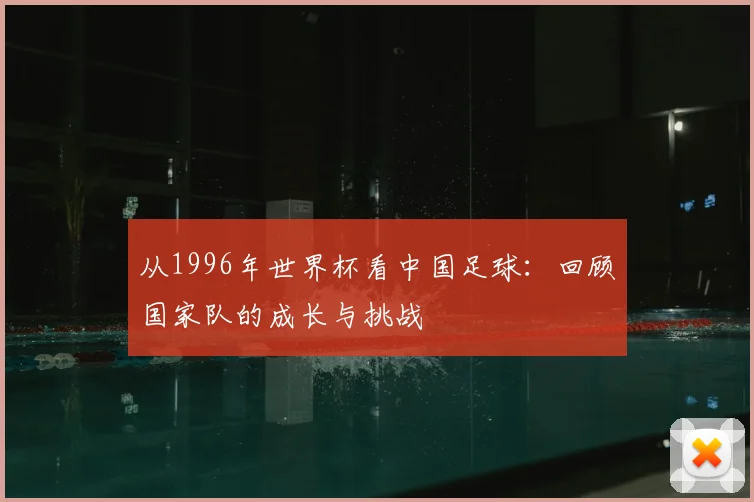 从1996年世界杯看中国足球:回顾国家队的成长与挑战
