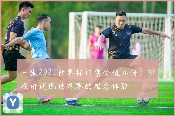 一张2021世界杯门票价值几何？听我讲述现场观赛的难忘体验