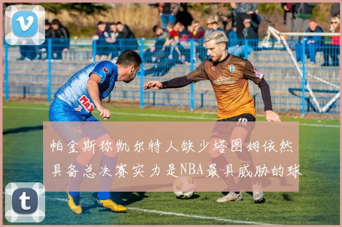 帕金斯称凯尔特人缺少塔图姆依然具备总决赛实力是NBA最具威胁的球队