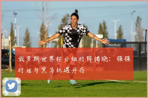 俄罗斯世界杯分组对阵揭晓:强强对话与黑马机遇并存
