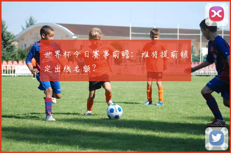 世界杯今日赛事前瞻:谁将提前锁定出线名额?
