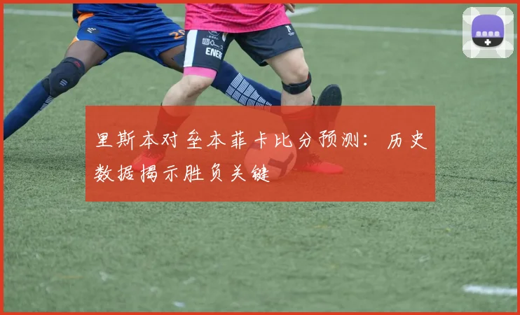 里斯本对垒本菲卡比分预测:历史数据揭示胜负关键