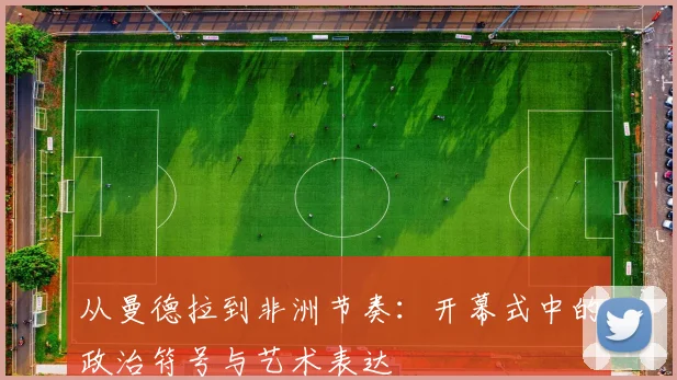 从曼德拉到非洲节奏：开幕式中的政治符号与艺术表达