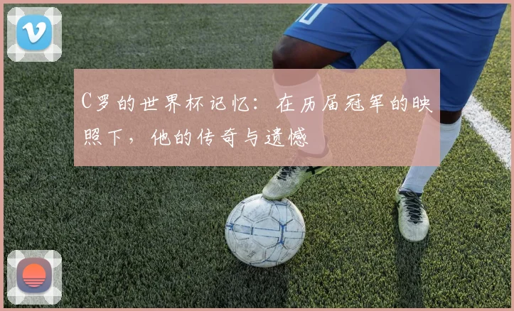 C罗的世界杯记忆：在历届冠军的映照下，他的传奇与遗憾