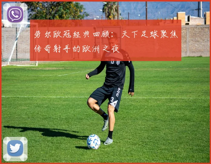 劳尔欧冠经典回顾：天下足球聚焦传奇射手的欧洲之夜