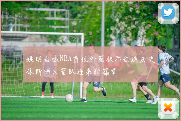 姚明当选NBA首位外籍状元创造历史休斯顿火箭队迎来新篇章