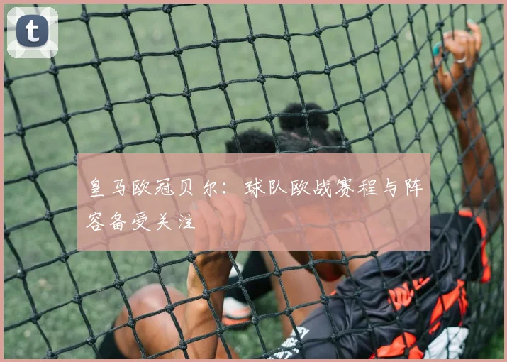 皇马欧冠贝尔:球队欧战赛程与阵容备受关注