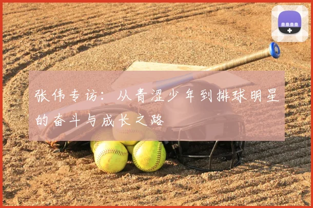张伟专访:从青涩少年到排球明星的奋斗与成长之路