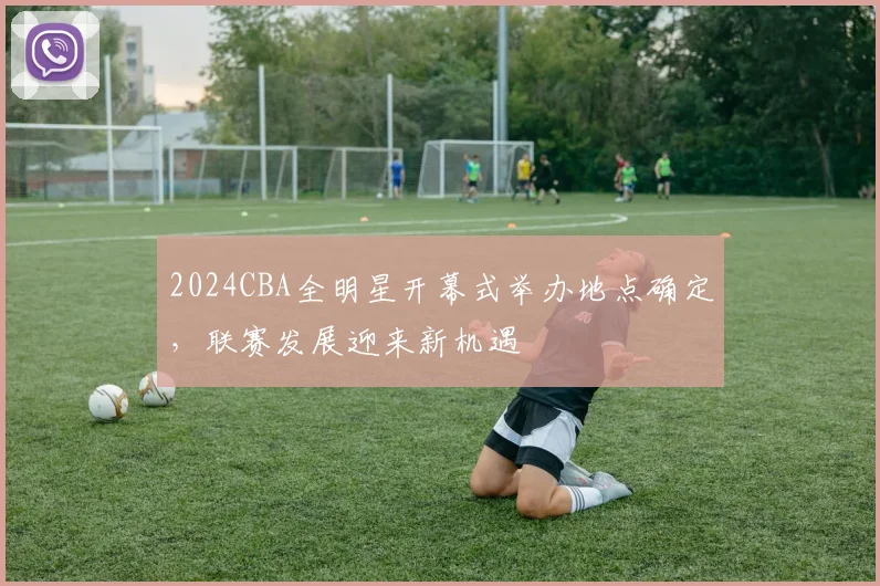 2024CBA全明星开幕式举办地点确定，联赛发展迎来新机遇